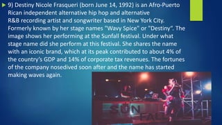  9) Destiny Nicole Frasqueri (born June 14, 1992) is an Afro-Puerto
Rican independent alternative hip hop and alternative
R&B recording artist and songwriter based in New York City.
Formerly known by her stage names "Wavy Spice" or "Destiny“. The
image shows her performing at the Sunfall festival. Under what
stage name did she perform at this festival. She shares the name
with an iconic brand, which at its peak contributed to about 4% of
the country’s GDP and 14% of corporate tax revenues. The fortunes
of the company nosedived soon after and the name has started
making waves again.
 