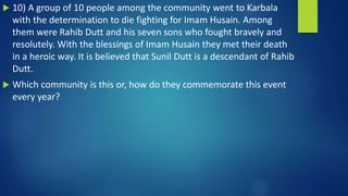  10) A group of 10 people among the community went to Karbala
with the determination to die fighting for Imam Husain. Among
them were Rahib Dutt and his seven sons who fought bravely and
resolutely. With the blessings of Imam Husain they met their death
in a heroic way. It is believed that Sunil Dutt is a descendant of Rahib
Dutt.
 Which community is this or, how do they commemorate this event
every year?
 