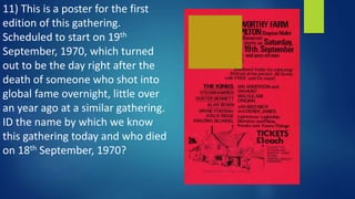 11) This is a poster for the first
edition of this gathering.
Scheduled to start on 19th
September, 1970, which turned
out to be the day right after the
death of someone who shot into
global fame overnight, little over
an year ago at a similar gathering.
ID the name by which we know
this gathering today and who died
on 18th September, 1970?
 