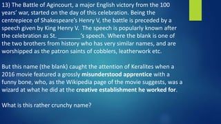 13) The Battle of Agincourt, a major English victory from the 100
years’ war, started on the day of this celebration. Being the
centrepiece of Shakespeare’s Henry V, the battle is preceded by a
speech given by King Henry V. The speech is popularly known after
the celebration as St. _______’s speech. Where the blank is one of
the two brothers from history who has very similar names, and are
worshipped as the patron saints of cobblers, leatherwork etc.
But this name (the blank) caught the attention of Keralites when a
2016 movie featured a grossly misunderstood apprentice with a
funny bone, who, as the Wikipedia page of the movie suggests, was a
wizard at what he did at the creative establishment he worked for.
What is this rather crunchy name?
 