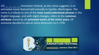 15) __ __ ___ __ Animation Festival, as the name suggests, is an
animated movie festival held annually in Seattle, Washington. The
name is a tribute to one of the most used/understood phrases in the
English language, and with slight changes, refers to the common
attribute shared by all animated works of the initial years, till
someone decided to add an extra dimension to it. FITB.
 