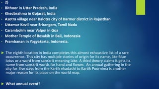 • 2)
• Bithoor in Uttar Pradesh, India
• Khedbrahma in Gujarat, India
• Asotra village near Balotra city of Barmer district in Rajasthan
• Uttamar Kovil near Srirangam, Tamil Nadu
• Carambolim near Valpoi in Goa
• Mother Temple of Besakih in Bali, Indonesia
• Prambanan in Yogyakarta, Indonesia.
 The eighth location in India completes this almost exhaustive list of a rare
occurrence. This city has multiple stories of origin for its name, like Blue
lotus or a word from sanskrit meaning lake. A third theory claims it gets its
name from sanskrit words for hand and flower. An annual gathering in the
city for five days from the Kartik ekadashi to Kartik Poornima is another
major reason for its place on the world map.
 What annual event?
 