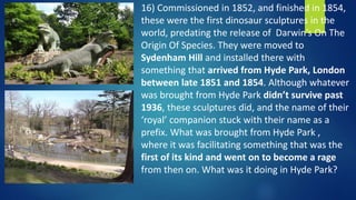 16) Commissioned in 1852, and finished in 1854,
these were the first dinosaur sculptures in the
world, predating the release of Darwin’s On The
Origin Of Species. They were moved to
Sydenham Hill and installed there with
something that arrived from Hyde Park, London
between late 1851 and 1854. Although whatever
was brought from Hyde Park didn’t survive past
1936, these sculptures did, and the name of their
‘royal’ companion stuck with their name as a
prefix. What was brought from Hyde Park ,
where it was facilitating something that was the
first of its kind and went on to become a rage
from then on. What was it doing in Hyde Park?
 