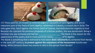 17) These pastries are known as minni di virgini or cassatella di Saint’Agatha, and are an
important part of the Feast of Saint Agatha, celebrated in Catania, a coastal city in Sicily. The
story goes that, Saint Agatha, the Patron Saint of Catania, had dedicated her virginity to God.
Because she rejected the amorous proposals of a Roman prefect, she was persecuted. Being a
Christian she was tortured and had her _______ _______ ___. The blank is the reason for the
appearance of the pastry and its more common name, _______ of St Agatha.
The blank is something that is believed to have been done voluntarily by someone from Kerala,
in the early 19th century, to protest against the unjustness of the harassment he/she was
facing. What connects these two events or who is this person from Kerala?
 