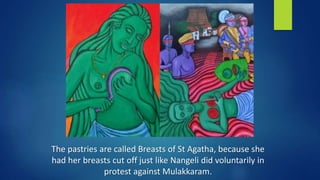 The pastries are called Breasts of St Agatha, because she
had her breasts cut off just like Nangeli did voluntarily in
protest against Mulakkaram.
 
