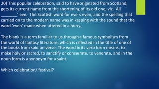 20) This popular celebration, said to have originated from Scotland,
gets its current name from the shortening of its old one, viz. All
_______’ eve. The Scottish word for eve is even, and the spelling that
carried on to the modern name was in keeping with the sound that the
word ‘even’ made when uttered in a hurry.
The blank is a term familiar to us through a famous symbolism from
the world of fantasy literature, which is reflected in the title of one of
the books from said universe. The word in its verb form means, to
make holy or sacred, to sanctify or consecrate, to venerate, and in the
noun form is a synonym for a saint.
Which celebration/ festival?
 