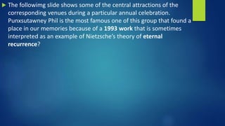  The followimg slide shows some of the central attractions of the
corresponding venues during a particular annual celebration.
Punxsutawney Phil is the most famous one of this group that found a
place in our memories because of a 1993 work that is sometimes
interpreted as an example of Nietzsche’s theory of eternal
recurrence?
 