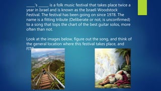 _____’s ______ is a folk music festival that takes place twice a
year in Israel and is known as the Israeli Woodstock
Festival. The festival has been going on since 1978. The
name is a fitting tribute (Deliberate or not, is unconfirmed)
to a song that tops the chart of the best guitar solos, more
often than not.
Look at the images below, figure out the song, and think of
the general location where this festival takes place, and
FITB.
 