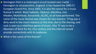  Donington Park is a motorsport circuit located near Castle
Donington in Leicestershire, England. It has hosted the 1993 F1
European Grand Prix. Since 2003, it is also the venue for a music
festival in which Black Sabbath, Slipknot, Metallica, Iron
Maiden, Motörhead, Aerosmith, AC/DC, et all have performed. The
name of the music festival was chosen for two reasons. ‘X’ing was a
dirty word in the music industry at the time, due to file sharing, and
rock is seen as a rebellious genre of music. Also ‘X’ was to be a
Monsters of Rock for the 21st century and the internet would
provide connectivity with its audience.
 What is the name of the festival?
 