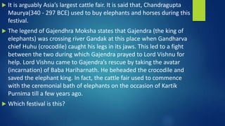  It is arguably Asia’s largest cattle fair. It is said that, Chandragupta
Maurya(340 - 297 BCE) used to buy elephants and horses during this
festival.
 The legend of Gajendhra Moksha states that Gajendra (the king of
elephants) was crossing river Gandak at this place when Gandharva
chief Huhu (crocodile) caught his legs in its jaws. This led to a fight
between the two during which Gajendra prayed to Lord Vishnu for
help. Lord Vishnu came to Gajendra’s rescue by taking the avatar
(incarnation) of Baba Hariharnath. He beheaded the crocodile and
saved the elephant king. In fact, the cattle fair used to commence
with the ceremonial bath of elephants on the occasion of Kartik
Purnima till a few years ago.
 Which festival is this?
 
