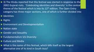  3) The Hindu reported that this festival was started in response to the
2002 Gujarat riots. ‘Celebrating identities and diversity’ is the central
theme of the festival which is into its 12th edition. The Open Entry
category has three major sections, one of which is further divided into
 Identities
 Rights
 Environment and Developmentalism
 Nation state
 Gender and Sexuality
 Fundamentalism V/s Diversity
 Culture and Media
 What is the name of this festival, which bills itself as the largest
alternative one of its kind in South Asia?
 