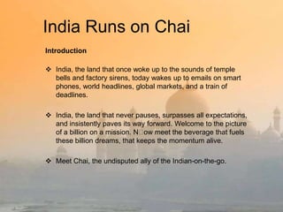 India Runs on Chai
Introduction
 India, the land that once woke up to the sounds of temple
bells and factory sirens, today wakes up to emails on smart
phones, world headlines, global markets, and a train of
deadlines.
 India, the land that never pauses, surpasses all expectations,
and insistently paves its way forward. Welcome to the picture
of a billion on a mission. N﻿ meet the beverage that fuels
ow
these billion dreams, that keeps the momentum alive.
 Meet Chai, the undisputed ally of the Indian-on-the-go.

 