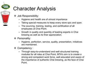Character Analysis
 Job Responsibility:
– Hygiene and health are of utmost importance
– Taking special measures to keep every store spic and span.
– The sourcing, training, testing, and certification of all
employees at Chai Point.
– Growth in quality and quantity of leading experts in Chai
brewing as well as its finer appreciation.

 Personality:
– Hygiene, perfection, service, quality, presentation, initiatives
are maintained.

 Competency :
– Through easy-to-understand and well structured training
modules for all roles at Chai Point, MTA's ​aim is to create a
strong and competent work force, well educated and aware of
the importance of authentic Chai brewing, as the face of Chai
Point.

 