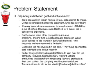 Problem Statement
 Gap Analysis between goal and achievement:
- Tea‟s popularity in Indian homes, in fact, acts against its image.
-

-

-

Coffee is considered a lifestyle statement, while tea is ordinary.
It‟s easy to convince a consumer to spend upward of Rs80 for
a cup of coffee. However, even Rs30-40 for a cup of tea is
considered expensive.
On the same years other competitors are also
emerging. India's third largest packaged teamaker, Wagh
Bakri opened its tea lounge in suburban Mumbai. "The
response we have received is fantastic,“
Goodricke too has invested in tea bars. “They have opened tea
bars in Bhopal and Jaipur recently.
Earlier this year Starbucks paid $650 mn to take over the tea
company, Teavana. Starbucks CEO Howard Schultz
announced that apart from introducing Teavana products at
their own outlets, the company would open standalone
Teavana stores to “do for tea what it [Starbucks] did for coffee”.

 