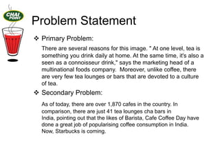 Problem Statement
 Primary Problem:
There are several reasons for this image. " At one level, tea is
something you drink daily at home. At the same time, it's also a
seen as a connoisseur drink," says the marketing head of a
multinational foods company. Moreover, unlike coffee, there
are very few tea lounges or bars that are devoted to a culture
of tea.

 Secondary Problem:
As of today, there are over 1,870 cafes in the country. In
comparison, there are just 41 tea lounges cha bars in
India, pointing out that the likes of Barista, Cafe Coffee Day have
done a great job of popularising coffee consumption in India.
Now, Starbucks is coming.

 