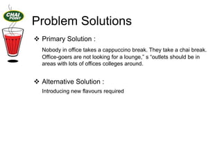 Problem Solutions
 Primary Solution :
Nobody in office takes a cappuccino break. They take a chai break.
Office-goers are not looking for a lounge,” s “outlets should be in
areas with lots of offices colleges around.

 Alternative Solution :
Introducing new flavours required

 