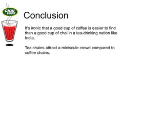 Conclusion
It's ironic that a good cup of coffee is easier to find
than a good cup of chai in a tea-drinking nation like
India.
Tea chains attract a miniscule crowd compared to
coffee chains.

 
