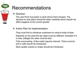 Recommendations
 Decision :
The chai Point innovation is what drives them forward. The
decision to new plans should be taken carefully which should not
affect negative to the current growth.

 Action Plan for Implementation:
They must first to introduce customers to various kinds of teas.

Depends on the area the tea rates must be different. Example If it
is near colleges the rates must be less.
If the surrounding of the outlet requires internet. There must be
wifi or café should be introduced.
More quality snacks or wraps should be introduced.

 