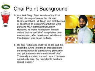 Chai Point Background
 Amuleek Singh Bijral founder of the Chai
Point. He‟s a graduate of the Harvard
Business School. Mr Singh said that the idea
of becoming an entrepreneur hit him while
pursuing MBA at Harvard University.
However, he made his decision to open
outlets that served “chai” in a pristine clean
environment, after he returned to India and
this decision was based on facts.
 He said “India runs and lives on tea and it is
second to China in terms of production and
the consumption is overreaching production
and yet, there was no brand around „chai'.
This really surprised me and I saw a business
opportunity here. So, I decided to build one
(brand in chai),”

 