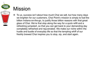 Mission
 To us, success isn‟t about how much Chai we sell, but how many days
we brighten for our customers. Chai Point‟s mission is simply to fuel the
billion Indians-on-the-go, to justify those billion reasons with that great
glass of Chai. We‟re that stop along the way for a quick refill and a
refreshing jumpstart, so that you can get back to your demanding day
completely refreshed and rejuvenated. We make our niche within the
hustle and bustle of everyday life so that the tempting whiff of our
freshly brewed Chai inspires you to stop, sip, and start again.

 
