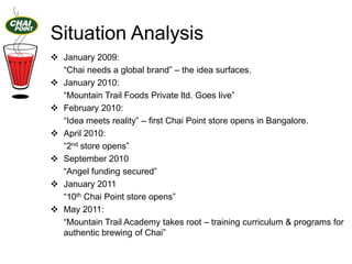 Situation Analysis
 January 2009:
“Chai needs a global brand” – the idea surfaces.
 January 2010:
“Mountain Trail Foods Private ltd. Goes live”
 February 2010:
“Idea meets reality” – first Chai Point store opens in Bangalore.
 April 2010:
“2nd store opens”
 September 2010
“Angel funding secured”
 January 2011
“10th Chai Point store opens”
 May 2011:
“Mountain Trail Academy takes root – training curriculum & programs for
authentic brewing of Chai”

 