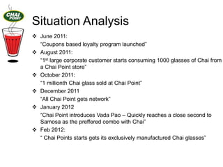 Situation Analysis
 June 2011:
“Coupons based loyalty program launched”
 August 2011:
“1st large corporate customer starts consuming 1000 glasses of Chai from
a Chai Point store”
 October 2011:
“1 millionth Chai glass sold at Chai Point”
 December 2011
“All Chai Point gets network”
 January 2012
“Chai Point introduces Vada Pao – Quickly reaches a close second to
Samosa as the preffered combo with Chai”
 Feb 2012:
“ Chai Points starts gets its exclusively manufactured Chai glasses”

 