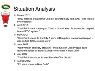 Situation Analysis
 March 2012:
“5000 glasses of authentic Chai get sourced daily from Chai Point stores
by corporates”
 April 2012:
“Chai Point starts running on Cloud – triumvirates of sms-mobile, prepaid
& retail POS system ”
 May 2012:
“Chai Point opens its first 24x 7 store at Bangalore international Airport –
also its first 100% electric store”
 June 2012
“Next version of loyalty program – India runs on Chai Prepaid card
launched across all stores & pilot store set up in New Delhi”
 July 2012
“Chai Point introduces its own Masala- Chai biscuit”
 August 2012
“2nd store opens in New Delhi”

 