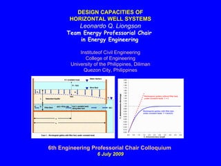 DESIGN CAPACITIES OF
       HORIZONTAL WELL SYSTEMS
            Leonardo Q. Liongson
      Team Energy Professorial Chair
          in Energy Engineering

            Instituteof Civil Engineering
               College of Engineering
        University of the Philippines, Diliman
              Quezon City, Philippines




6th Engineering Professorial Chair Colloquium
                    6 July 2009
 