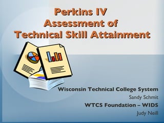 Perkins IV  Assessment of  Technical Skill Attainment Wisconsin Technical College System Sandy Schmit WTCS Foundation – WIDS Judy Neill 