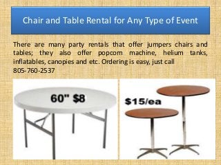 Chair and Table Rental for Any Type of Event
There are many party rentals that offer jumpers chairs and
tables; they also offer popcorn machine, helium tanks,
inflatables, canopies and etc. Ordering is easy, just call
805-760-2537
 
