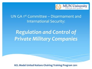 UN GA 1st Committee – Disarmament and
         International Security:

 Regulation and Control of
 Private Military Companies



 KCL Model United Nations Chairing Training Program 2011
 