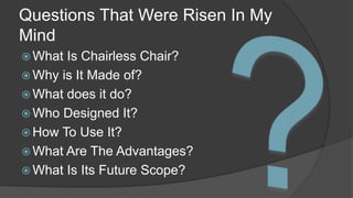 Questions That Were Risen In My 
Mind 
What Is Chairless Chair? 
 Why is It Made of? 
What does it do? 
Who Designed It? 
How To Use It? 
What Are The Advantages? 
What Is Its Future Scope? 
 