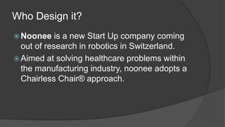 Who Design it? 
Noonee is a new Start Up company coming 
out of research in robotics in Switzerland. 
Aimed at solving healthcare problems within 
the manufacturing industry, noonee adopts a 
Chairless Chair® approach. 
 