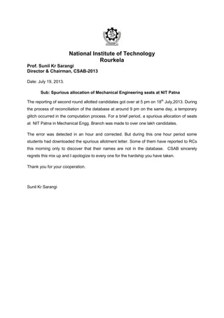 National Institute of Technology
Rourkela
Prof. Sunil Kr Sarangi
Director & Chairman, CSAB-2013
Date: July 19, 2013.
Sub: Spurious allocation of Mechanical Engineering seats at NIT Patna
The reporting of second round allotted candidates got over at 5 pm on 18th
July,2013. During
the process of reconciliation of the database at around 9 pm on the same day, a temporary
glitch occurred in the computation process. For a brief period, a spurious allocation of seats
at NIT Patna in Mechanical Engg. Branch was made to over one lakh candidates.
The error was detected in an hour and corrected. But during this one hour period some
students had downloaded the spurious allotment letter. Some of them have reported to RCs
this morning only to discover that their names are not in the database. CSAB sincerely
regrets this mix up and I apologize to every one for the hardship you have taken.
Thank you for your cooperation.
Sunil Kr Sarangi
 