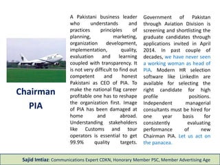 A Pakistani business leader 
who understands and 
practices principles of 
planning, marketing, 
organization development, 
implementation, quality, 
evaluation and learning 
coupled with transparency. It 
is not very difficult to find out 
competent and honest 
Pakistani as CEO of PIA. To 
make the national flag career 
profitable one has to reshape 
the organization first. Image 
of PIA has been damaged at 
home and abroad. 
Understanding stakeholders 
like Customs and tour 
operators is essential to get 
99.9% quality targets. 
Chairman 
PIA 
Government of Pakistan 
through Aviation Division is 
screening and shortlisting the 
graduate candidates through 
applications invited in April 
2014. In past couple of 
decades, we have never seen 
a working woman as head of 
PIA. Modern HR selection 
software like LinkedIn are 
available for selecting the 
right candidate for high 
profile positions. 
Independent managerial 
consultants must be hired for 
one year basis for 
consistently evaluating 
performance of new 
Chairman PIA. Let us act on 
the panacea. 
Sajid Imtiaz: Communications Expert CDKN, Honorary Member PSC, Member Advertising Age 
