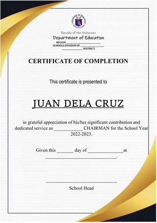 Republic of the Philippines
Department of Education
REGION ______, ____________________________
SCHOOLS DIVISION OF ________________________
_____________________ DISTRICT
CERTIFICATE OF COMPLETION
This certificate is presented to
JUAN DELA CRUZ
in grateful appreciation of his/her significant contribution and
dedicated service as ____________ CHAIRMAN for the School Year
2022-2023.
Given this _______ day of _______________at
______________________________.
______________________________
School Head
 