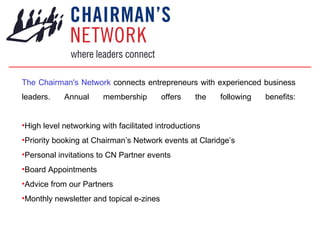 The Chairman's Network connects entrepreneurs with experienced business
leaders.    Annual      membership        offers   the   following   benefits:


•High level networking with facilitated introductions
•Priority booking at Chairman’s Network events at Claridge’s
•Personal invitations to CN Partner events
•Board Appointments
•Advice from our Partners
•Monthly newsletter and topical e-zines
 