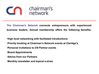 The Chairman's Network connects entrepreneurs with experienced
business leaders. Annual membership offers the following benefits:


•High level networking with facilitated introductions
•Priority booking at Chairman’s Network events at Claridge’s
•Personal invitations to CN Partner events
•Board Appointments
•Advice from our Partners
•Monthly newsletter and topical e-zines
 