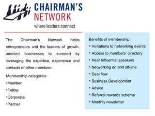 The Chairman's Network helps entrepreneurs and the leaders of growth-oriented businesses to succeed by leveraging the expertise, experience and contacts of other members. ,[object Object],[object Object],[object Object],[object Object],[object Object],[object Object],[object Object],[object Object],[object Object],[object Object],[object Object],[object Object],[object Object],[object Object],[object Object]