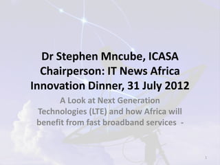 Dr Stephen Mncube, ICASA
  Chairperson: IT News Africa
Innovation Dinner, 31 July 2012
       A Look at Next Generation
 Technologies (LTE) and how Africa will
 benefit from fast broadband services -


                                          1
 