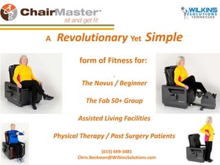 A Revolutionary Yet Simple 
form of Fitness for: 
. 
The Novus / Beginner 
The Fab 50+ Group 
Assisted Living Facilities 
Physical Therapy / Post Surgery Patients 
(615) 669-3481 
Chris.Beckman@WilkinsSolutions.com 
 