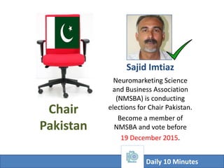Chair
Pakistan
Neuromarketing Science and
Business Association
(NMSBA) is conducting
elections for
Countries’ Chairs.
Pakistani Marketing
Professionals
Become a member of NMSBA
so that Chair Pakistan
elections could be held.
Sajid Imtiaz: Chief Editor Daily 10 Minutes
 