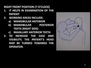 RIGHT FRONT POSITION (7 O'CLOCK)
1. IT HELPS IN EXAMINATION OF THE
PATIENT
2. WORKING AREAS INCLUDE:
a) MANDIBULAR ANTERIOR
b) MANDIBULAR POSTERIOR
TEETH (RIGHT SIDE)
c) MAXILLARY ANTERIOR TEETH
3. TO INCREASE THE EASE AND
VISIBILITY, THE PATIENT'S HEAD
MAY BE TURNED TOWARDS THE
OPERATOR.
13
 