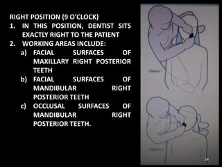 RIGHT POSITION (9 O'CLOCK)
1. IN THIS POSITION, DENTIST SITS
EXACTLY RIGHT TO THE PATIENT
2. WORKING AREAS INCLUDE:
a) FACIAL SURFACES OF
MAXILLARY RIGHT POSTERIOR
TEETH
b) FACIAL SURFACES OF
MANDIBULAR RIGHT
POSTERIOR TEETH
c) OCCLUSAL SURFACES OF
MANDIBULAR RIGHT
POSTERIOR TEETH.
14
 