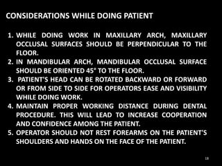 1. WHILE DOING WORK IN MAXILLARY ARCH, MAXILLARY
OCCLUSAL SURFACES SHOULD BE PERPENDICULAR TO THE
FLOOR.
2. IN MANDIBULAR ARCH, MANDIBULAR OCCLUSAL SURFACE
SHOULD BE ORIENTED 45° TO THE FLOOR.
3. PATIENT'S HEAD CAN BE ROTATED BACKWARD OR FORWARD
OR FROM SIDE TO SIDE FOR OPERATORS EASE AND VISIBILITY
WHILE DOING WORK.
4. MAINTAIN PROPER WORKING DISTANCE DURING DENTAL
PROCEDURE. THIS WILL LEAD TO INCREASE COOPERATION
AND CONFIDENCE AMONG THE PATIENT.
5. OPERATOR SHOULD NOT REST FOREARMS ON THE PATIENT'S
SHOULDERS AND HANDS ON THE FACE OF THE PATIENT.
CONSIDERATIONS WHILE DOING PATIENT
18
 