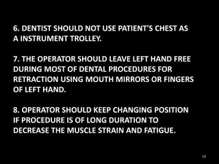 6. DENTIST SHOULD NOT USE PATIENT'S CHEST AS
A INSTRUMENT TROLLEY.
7. THE OPERATOR SHOULD LEAVE LEFT HAND FREE
DURING MOST OF DENTAL PROCEDURES FOR
RETRACTION USING MOUTH MIRRORS OR FINGERS
OF LEFT HAND.
8. OPERATOR SHOULD KEEP CHANGING POSITION
IF PROCEDURE IS OF LONG DURATION TO
DECREASE THE MUSCLE STRAIN AND FATIGUE.
19
 