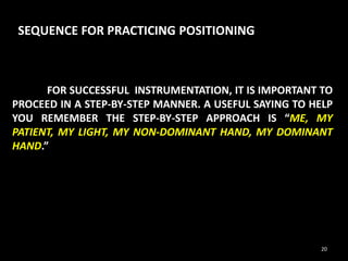 FOR SUCCESSFUL INSTRUMENTATION, IT IS IMPORTANT TO
PROCEED IN A STEP-BY-STEP MANNER. A USEFUL SAYING TO HELP
YOU REMEMBER THE STEP-BY-STEP APPROACH IS “ME, MY
PATIENT, MY LIGHT, MY NON-DOMINANT HAND, MY DOMINANT
HAND.”
SEQUENCE FOR PRACTICING POSITIONING
20
 