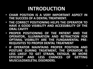INTRODUCTION
• CHAIR POSITION IS A VERY IMPORTANT ASPECT IN
THE SUCCESS OF A DENTAL TREATMENT.
• THE CORRECT POSITIONING HELPS THE OPERATOR TO
HAVE A GOOD VISIBILITY AND ACCESSIBILITY OF THE
ORAL CAVITY
• PROPER POSITIONING OF THE PATIENT AND THE
OPERATOR, ILLUMINATION AND RETRACTION FOR
OPTIMAL VISIBILITY ARE THE FUNDAMENTAL PRE-
REQUISITES TO PROPER DENTAL TREATMENT
• IF OPERATOR MAINTAINS PROPER POSITION AND
POSTURE DURING TREATMENT, THE OPERATOR IS
LESS LIKELY TO GET STRAIN, FATIGUE, BE MORE
EFFICIENT AND LESS CHANCES OF GETTING
MUSCULOSKELETAL DISORDERS.
4
 