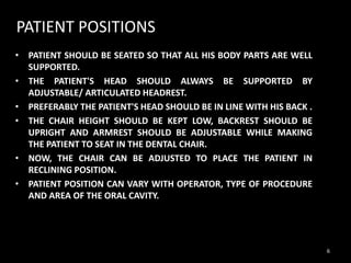 PATIENT POSITIONS
• VL
• PATIENT SHOULD BE SEATED SO THAT ALL HIS BODY PARTS ARE WELL
SUPPORTED.
• THE PATIENT'S HEAD SHOULD ALWAYS BE SUPPORTED BY
ADJUSTABLE/ ARTICULATED HEADREST.
• PREFERABLY THE PATIENT'S HEAD SHOULD BE IN LINE WITH HIS BACK .
• THE CHAIR HEIGHT SHOULD BE KEPT LOW, BACKREST SHOULD BE
UPRIGHT AND ARMREST SHOULD BE ADJUSTABLE WHILE MAKING
THE PATIENT TO SEAT IN THE DENTAL CHAIR.
• NOW, THE CHAIR CAN BE ADJUSTED TO PLACE THE PATIENT IN
RECLINING POSITION.
• PATIENT POSITION CAN VARY WITH OPERATOR, TYPE OF PROCEDURE
AND AREA OF THE ORAL CAVITY.
6
 