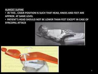 ALMOST SUPINE
• IN THIS , CHAIR POSITION IS SUCH THAT HEAD, KNEES AND FEET ARE
APPROX. AT SAME LEVEL
• PATIENT’S HEAD SHOULD NOT BE LOWER THAN FEET EXCEPT IN CASE OF
SYNCOPAL ATTACK
9
 